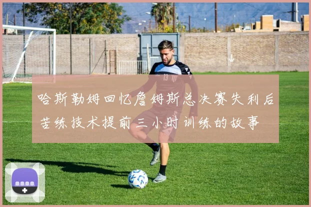 哈斯勒姆回忆詹姆斯总决赛失利后苦练技术提前三小时训练的故事
