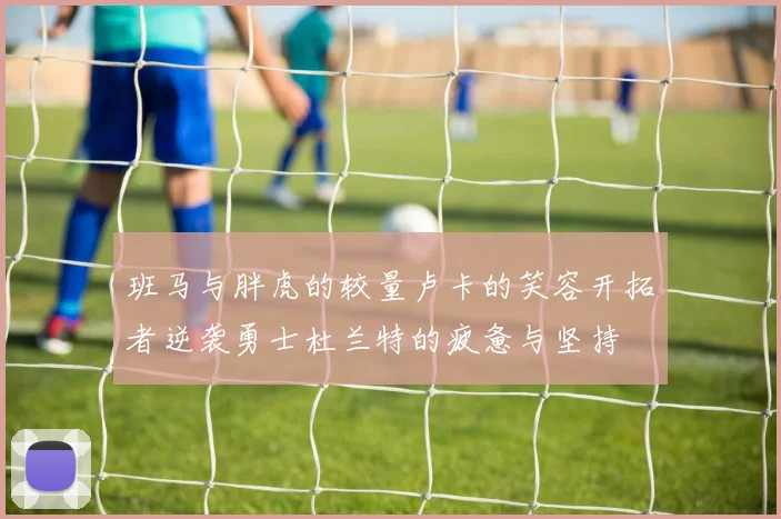 班马与胖虎的较量卢卡的笑容开拓者逆袭勇士杜兰特的疲惫与坚持
