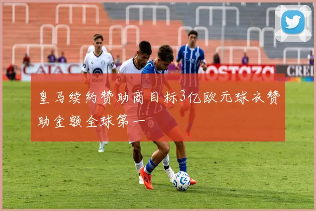 皇马续约赞助商目标3亿欧元球衣赞助金额全球第一