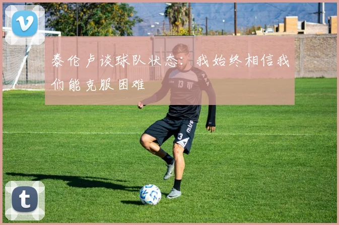 泰伦卢谈球队状态：我始终相信我们能克服困难
