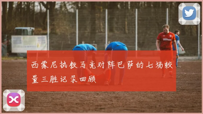 西蒙尼执教马竞对阵巴萨的七场较量三胜记录回顾