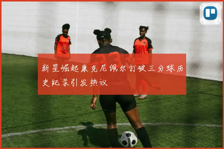 新星崛起康克尼佩尔打破三分球历史纪录引发热议
