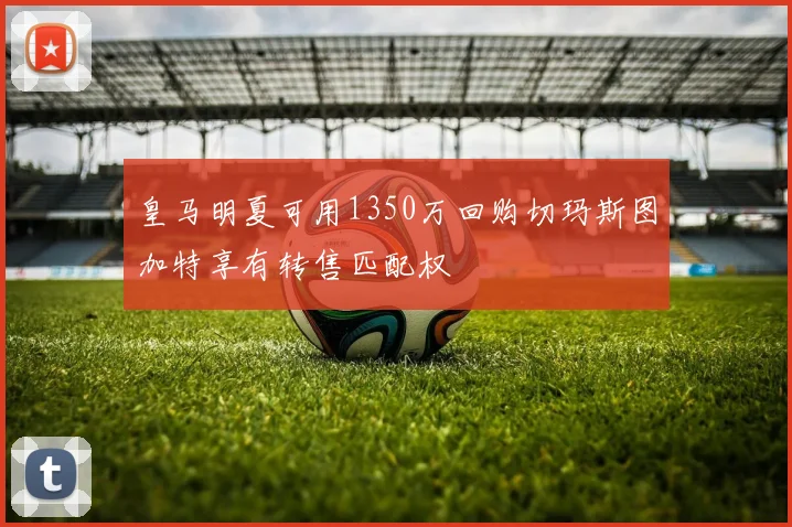 皇马明夏可用1350万回购切玛斯图加特享有转售匹配权