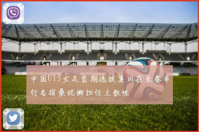 中国U15女足首期选拔集训在长春举行名宿桑妮娜担任主教练