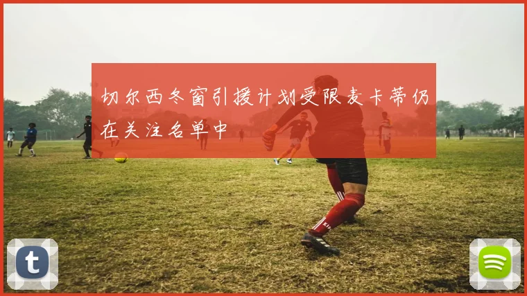 切尔西冬窗引援计划受限麦卡蒂仍在关注名单中