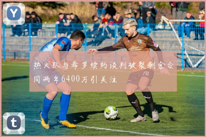 热火队与希罗续约谈判破裂剩余合同两年6400万引关注