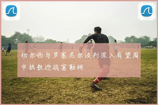 切尔西与罗塞尼尔谈判深入有望周中执教迎战富勒姆