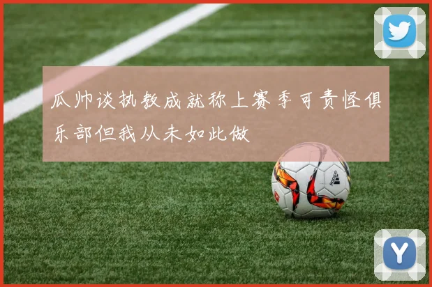 瓜帅谈执教成就称上赛季可责怪俱乐部但我从未如此做