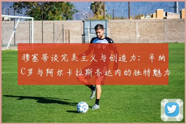 穆塞蒂谈完美主义与创造力：辛纳C罗与阿尔卡拉斯齐达内的独特魅力