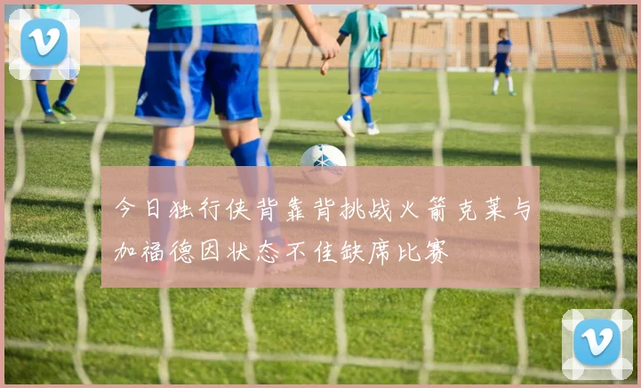 今日独行侠背靠背挑战火箭克莱与加福德因状态不佳缺席比赛