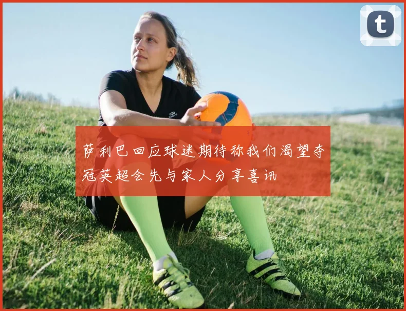 萨利巴回应球迷期待称我们渴望夺冠英超会先与家人分享喜讯