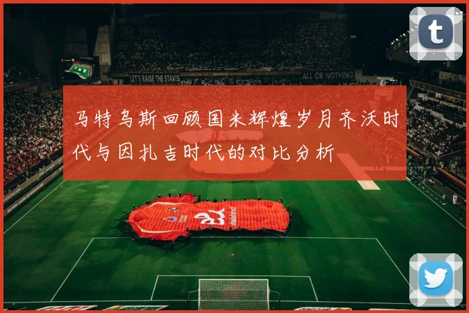 马特乌斯回顾国米辉煌岁月齐沃时代与因扎吉时代的对比分析