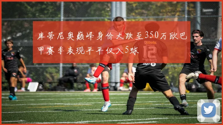 库蒂尼奥巅峰身价大跌至350万欧巴甲赛季表现平平仅入5球