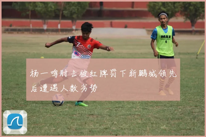杨一鸣肘击被红牌罚下新鹏城领先后遭遇人数劣势