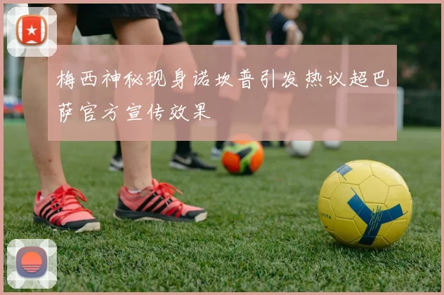 梅西神秘现身诺坎普引发热议超巴萨官方宣传效果
