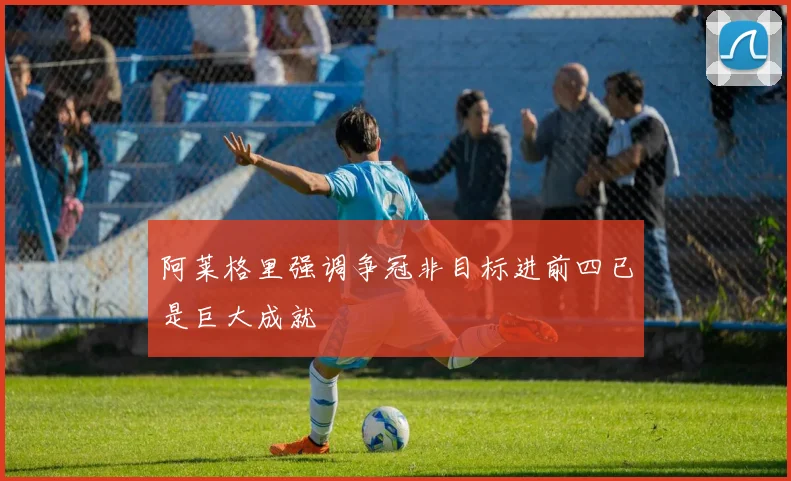 阿莱格里强调争冠非目标进前四已是巨大成就