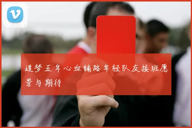 追梦五年心血铺路年轻队友接班愿景与期待